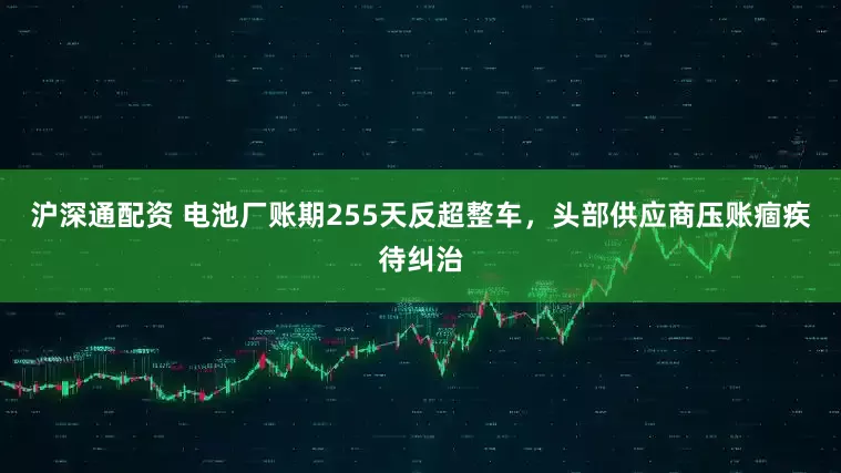 沪深通配资 电池厂账期255天反超整车，头部供应商压账痼疾待纠治