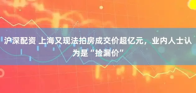 沪深配资 上海又现法拍房成交价超亿元，业内人士认为是“捡漏价”