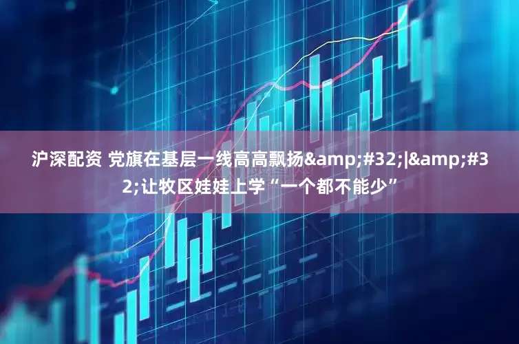 沪深配资 党旗在基层一线高高飘扬 | 让牧区娃娃上学“一个都不能少”