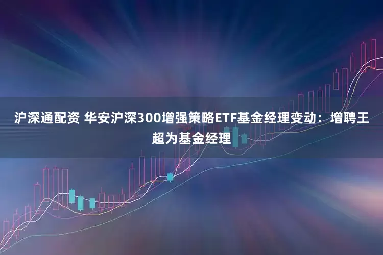 沪深通配资 华安沪深300增强策略ETF基金经理变动：增聘王超为基金经理