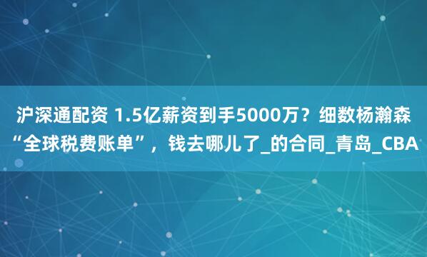 沪深通配资 1.5亿薪资到手5000万？细数杨瀚森“全球税费账单”，钱去哪儿了_的合同_青岛_CBA