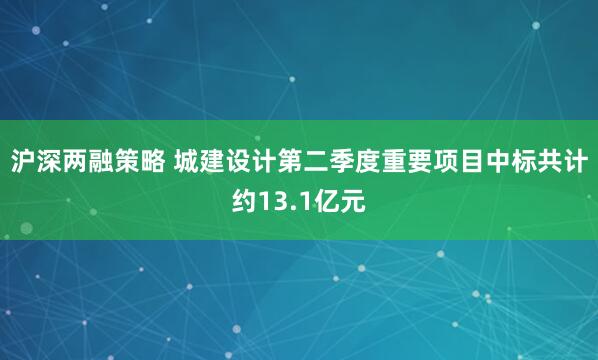 沪深两融策略 城建设计第二季度重要项目中标共计约13.1亿元