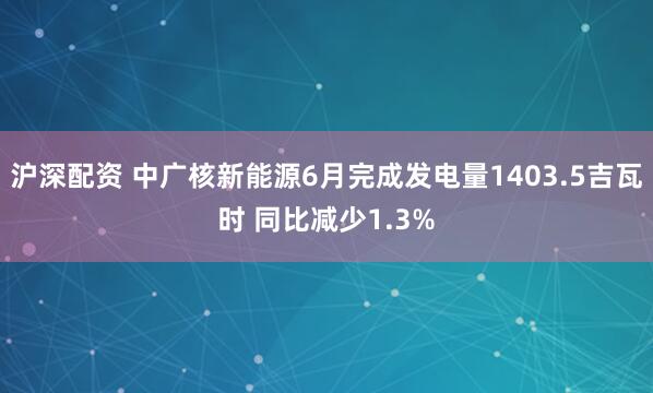 沪深配资 中广核新能源6月完成发电量1403.5吉瓦时 同比减少1.3%