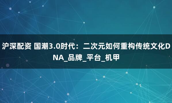 沪深配资 国潮3.0时代：二次元如何重构传统文化DNA_品牌_平台_机甲