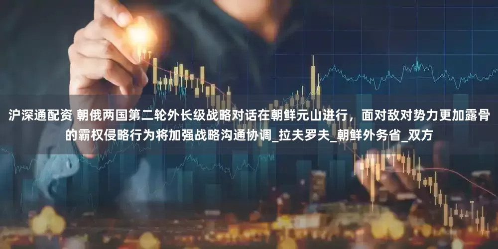 沪深通配资 朝俄两国第二轮外长级战略对话在朝鲜元山进行，面对敌对势力更加露骨的霸权侵略行为将加强战略沟通协调_拉夫罗夫_朝鲜外务省_双方