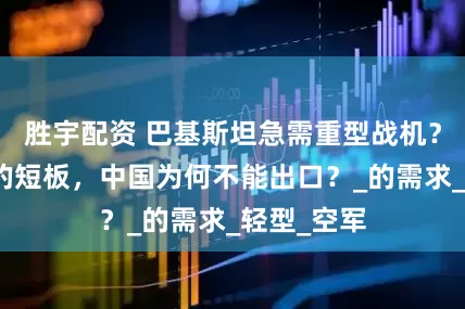 胜宇配资 巴基斯坦急需重型战机？如此明显的短板，中国为何不能出口？_的需求_轻型_空军