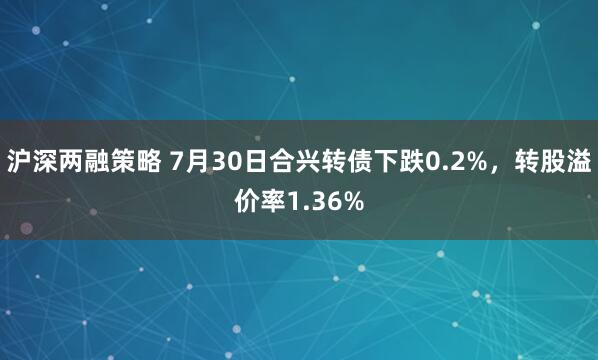 沪深两融策略 7月30日合兴转债下跌0.2%，转股溢价率1.36%