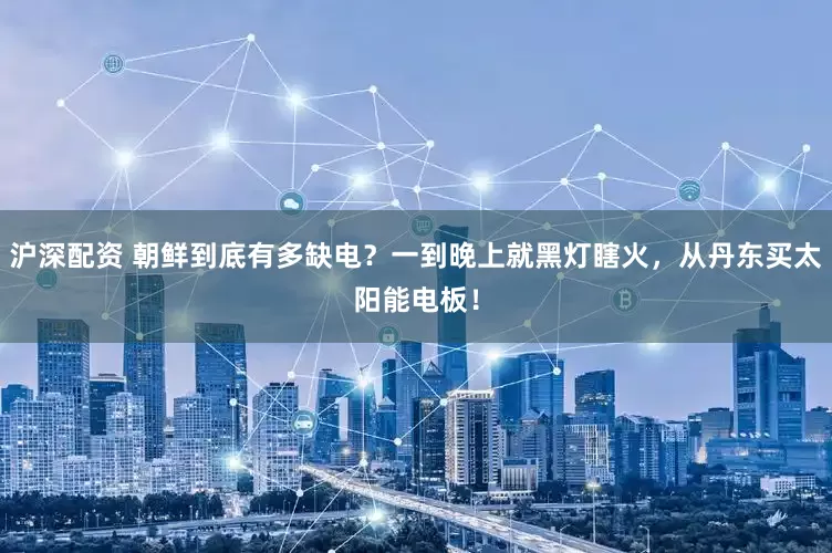 沪深配资 朝鲜到底有多缺电？一到晚上就黑灯瞎火，从丹东买太阳能电板！