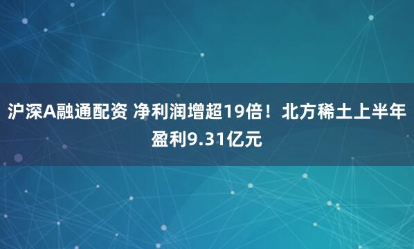 沪深A融通配资 净利润增超19倍！北方稀土上半年盈利9.31亿元