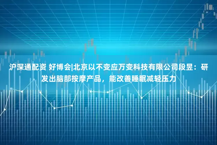 沪深通配资 好博会|北京以不变应万变科技有限公司段昱：研发出脑部按摩产品，能改善睡眠减轻压力