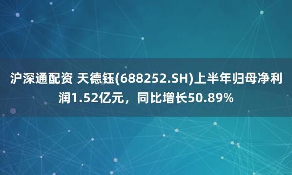 沪深通配资 天德钰(688252.SH)上半年归母净利润1.52亿元，同比增长50.89%
