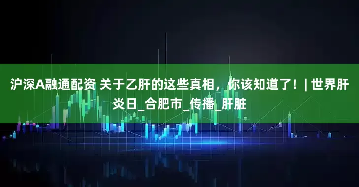 沪深A融通配资 关于乙肝的这些真相，你该知道了！| 世界肝炎日_合肥市_传播_肝脏
