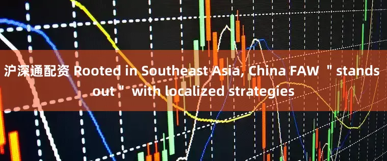 沪深通配资 Rooted in Southeast Asia, China FAW "stands out" with localized strategies