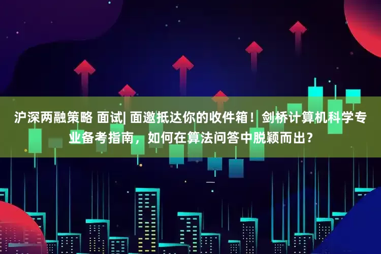 沪深两融策略 面试| 面邀抵达你的收件箱！剑桥计算机科学专业备考指南，如何在算法问答中脱颖而出？