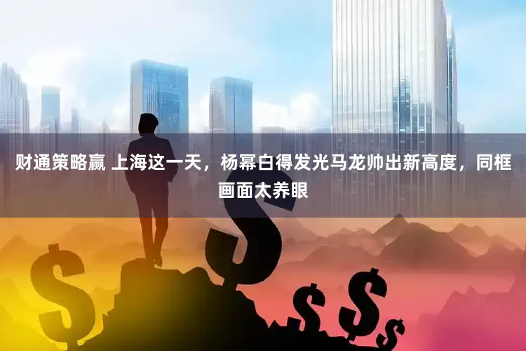 财通策略赢 上海这一天，杨幂白得发光马龙帅出新高度，同框画面太养眼