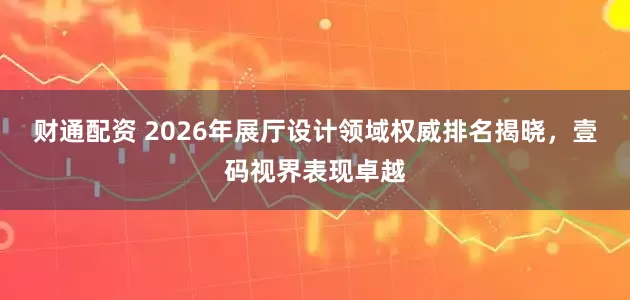 财通配资 2026年展厅设计领域权威排名揭晓，壹码视界表现卓越