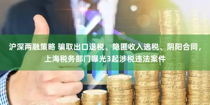 沪深两融策略 骗取出口退税、隐匿收入逃税、阴阳合同，上海税务部门曝光3起涉税违法案件