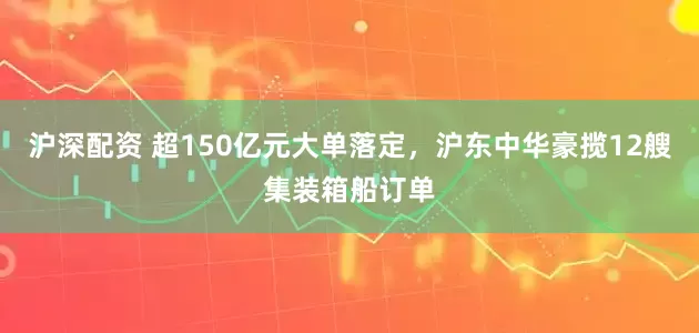 沪深配资 超150亿元大单落定，沪东中华豪揽12艘集装箱船订单